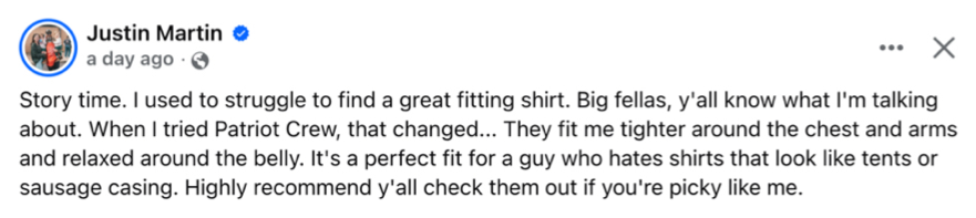 Facebook post from Justin Martin: Story time. I used to struggle to find a great fitting shirt. Big fellas, y'all know what I'm talking about. When I tried Patriot Crew, that changed... They fit me tighter around the chest and arms and relaxed around the belly. It's a perfect fit for a guy who hates shirts that look like tents or sausage casing. Highly recommend y'all check them out if you're picky like me.